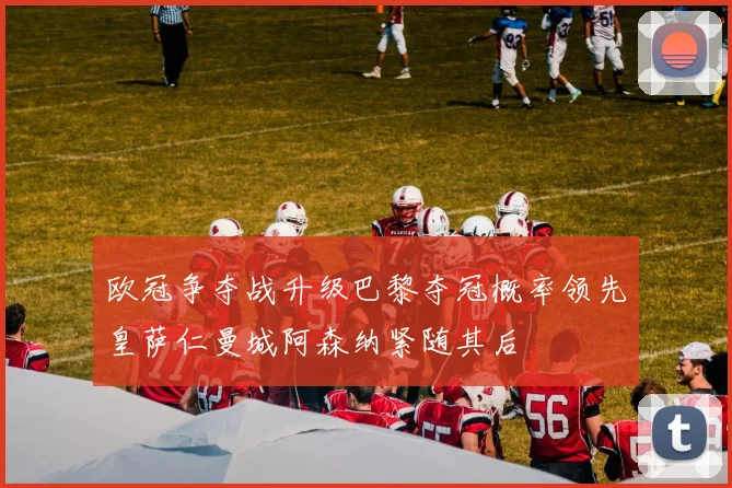 欧冠争夺战升级巴黎夺冠概率领先皇萨仁曼城阿森纳紧随其后