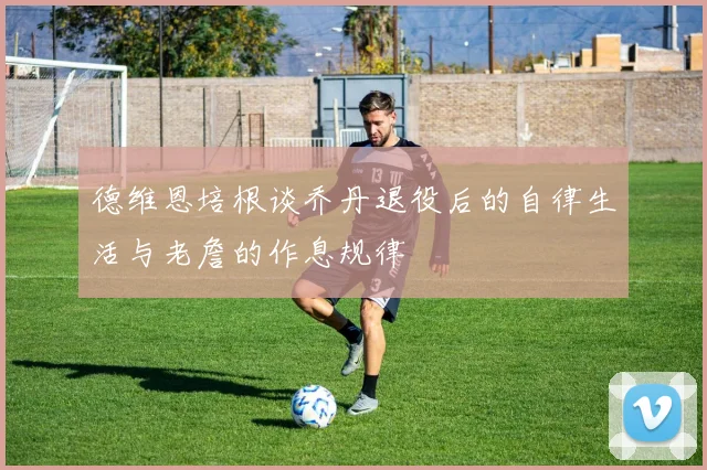 德维恩培根谈乔丹退役后的自律生活与老詹的作息规律