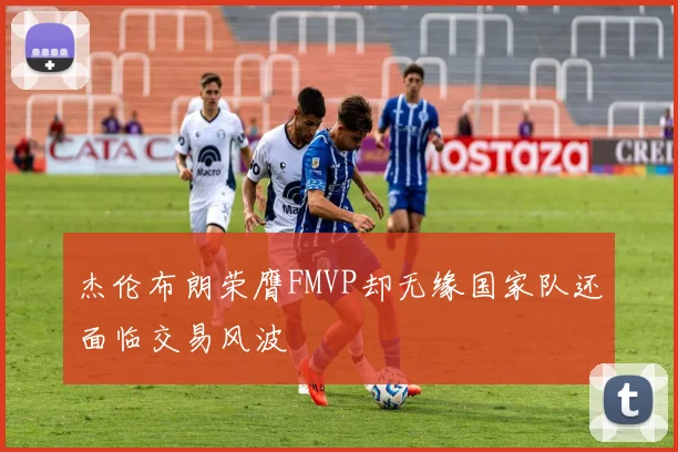 杰伦布朗荣膺FMVP却无缘国家队还面临交易风波