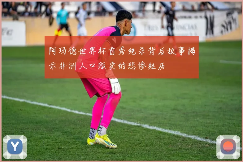 阿玛德世界杯首秀绝杀背后故事揭示非洲人口贩卖的悲惨经历