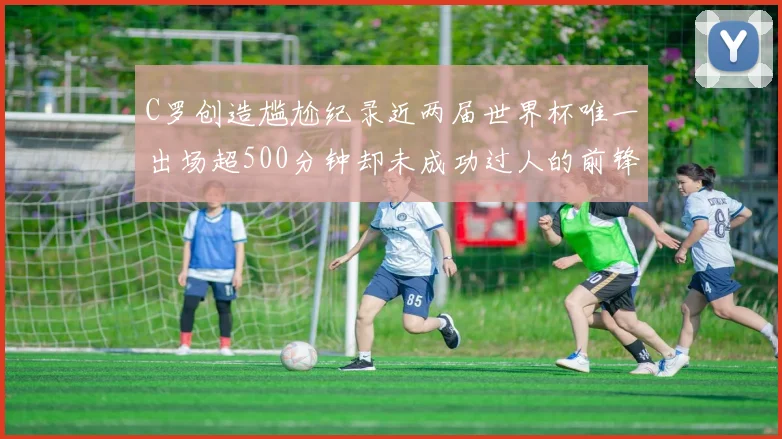 C罗创造尴尬纪录近两届世界杯唯一出场超500分钟却未成功过人的前锋