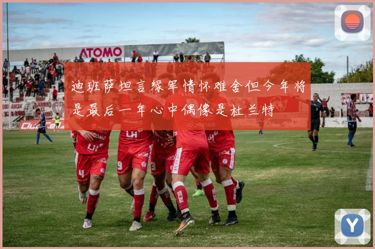 迪班萨坦言绿军情怀难舍但今年将是最后一年心中偶像是杜兰特