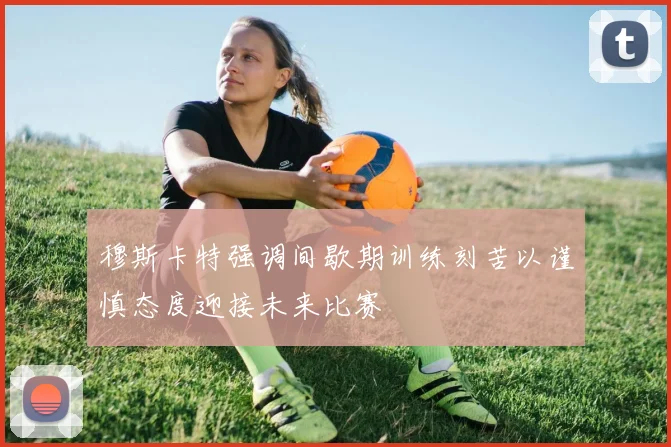 穆斯卡特强调间歇期训练刻苦以谨慎态度迎接未来比赛