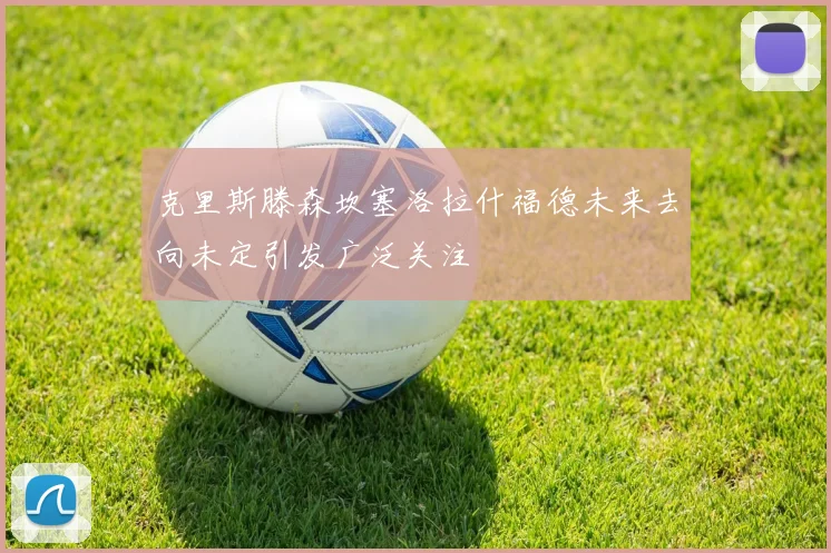 克里斯滕森坎塞洛拉什福德未来去向未定引发广泛关注