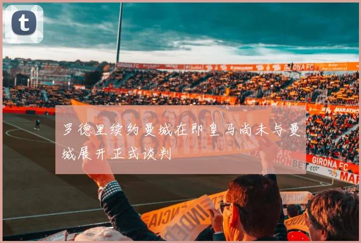 罗德里续约曼城在即皇马尚未与曼城展开正式谈判