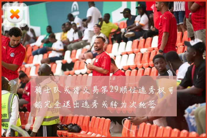 骑士队或将交易第29顺位选秀权可能完全退出选秀或转为次轮签
