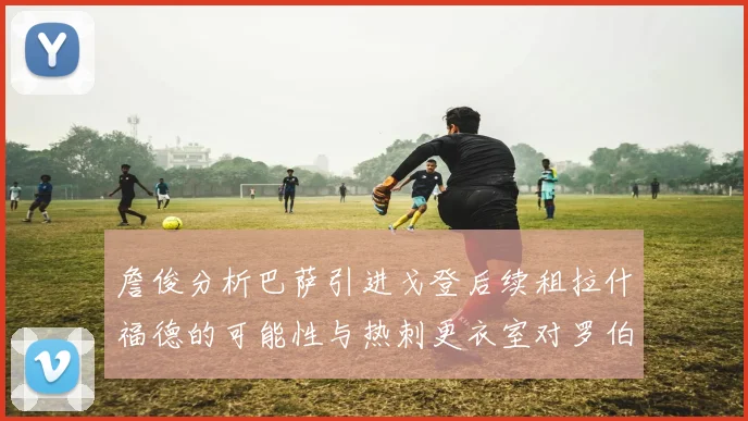 詹俊分析巴萨引进戈登后续租拉什福德的可能性与热刺更衣室对罗伯逊的需求