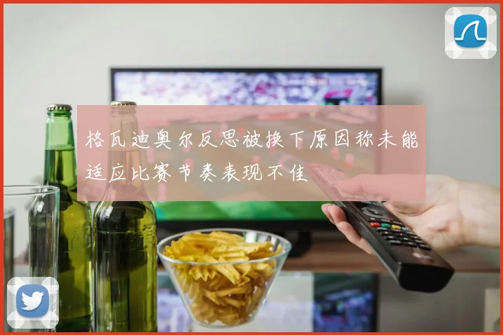 格瓦迪奥尔反思被换下原因称未能适应比赛节奏表现不佳