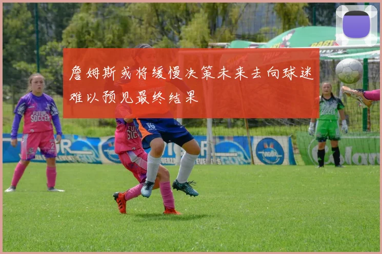 詹姆斯或将缓慢决策未来去向球迷难以预见最终结果