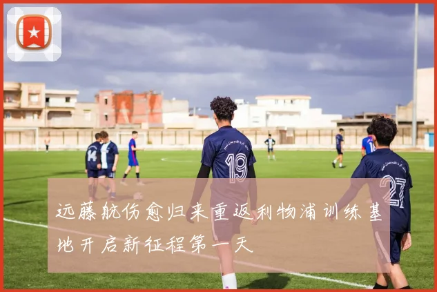 远藤航伤愈归来重返利物浦训练基地开启新征程第一天