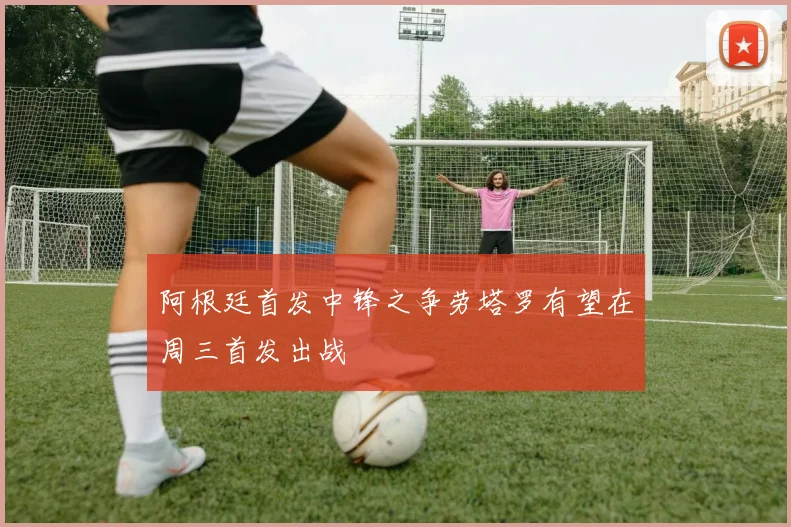 阿根廷首发中锋之争劳塔罗有望在周三首发出战