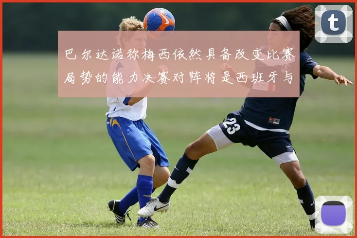 巴尔达诺称梅西依然具备改变比赛局势的能力决赛对阵将是西班牙与阿根廷
