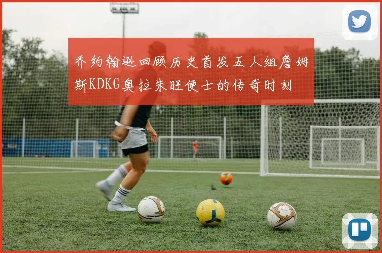乔约翰逊回顾历史首发五人组詹姆斯KDKG奥拉朱旺便士的传奇时刻