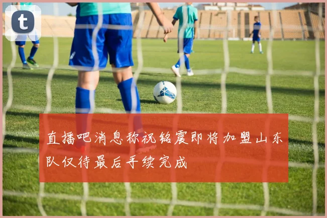 直播吧消息称祝铭震即将加盟山东队仅待最后手续完成