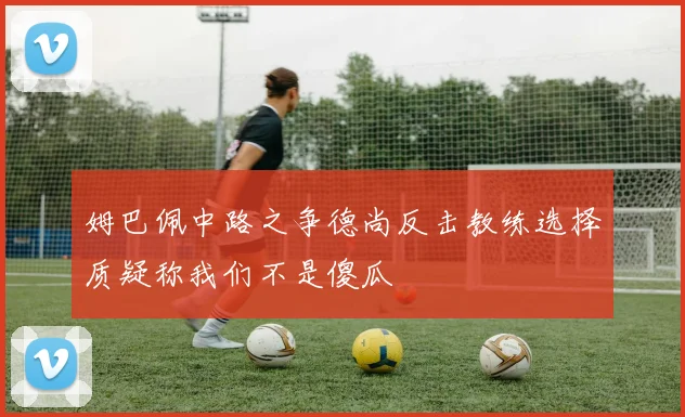 姆巴佩中路之争德尚反击教练选择质疑称我们不是傻瓜