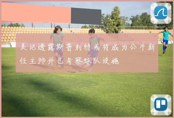 美记透露斯普利特或将成为公牛新任主帅并已考察球队设施