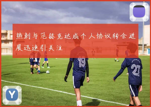 热刺与范赫克达成个人协议转会进展迅速引关注