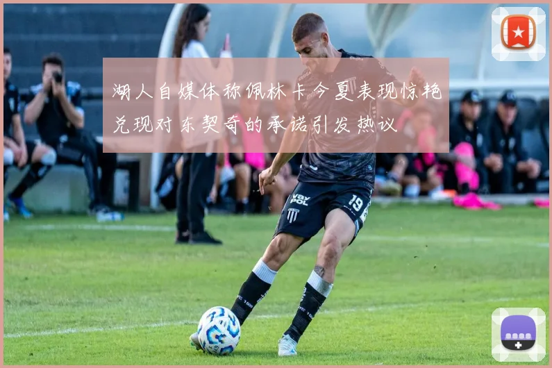 湖人自媒体称佩林卡今夏表现惊艳兑现对东契奇的承诺引发热议