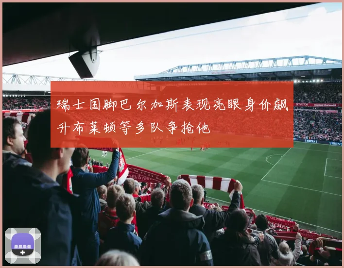瑞士国脚巴尔加斯表现亮眼身价飙升布莱顿等多队争抢他