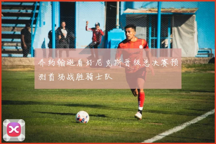 乔约翰逊看好尼克斯晋级总决赛预测首场战胜骑士队