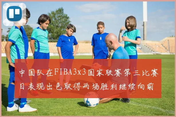 中国队在FIBA3x3国家联赛第三比赛日表现出色取得两场胜利继续向前迈进