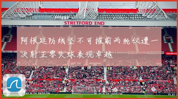 阿根廷防线坚不可摧前两轮仅遭一次射正零失球表现卓越