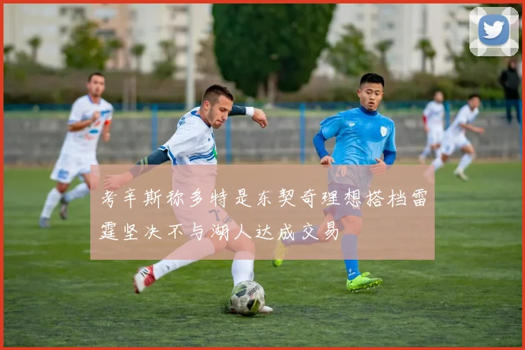 考辛斯称多特是东契奇理想搭档雷霆坚决不与湖人达成交易