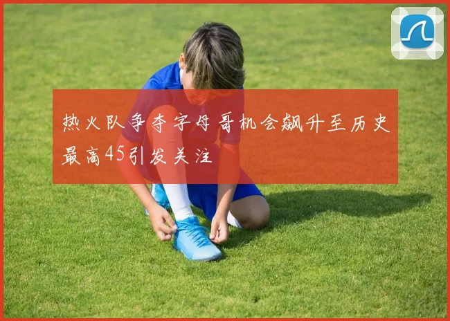 热火队争夺字母哥机会飙升至历史最高45引发关注