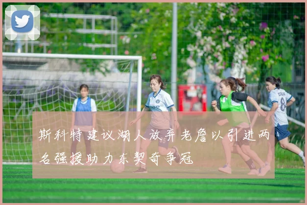 斯科特建议湖人放弃老詹以引进两名强援助力东契奇争冠