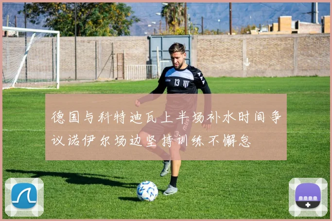 德国与科特迪瓦上半场补水时间争议诺伊尔场边坚持训练不懈怠